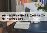 安徽特股区块链公司联系电话[安徽特股区块链公司联系电话是多少]